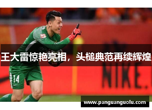 王大雷惊艳亮相，头槌典范再续辉煌